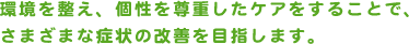 環境を整え、個性を尊重したケアをすることで、さまざまな症状の改善を目指します。