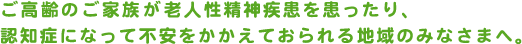 ご高齢のご家族が老人性精神疾患を患ったり、認知症になって不安をかかえておられる地域のみなさまへ。